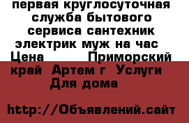 первая круглосуточная служба бытового сервиса сантехник электрик муж на час › Цена ­ 500 - Приморский край, Артем г. Услуги » Для дома   